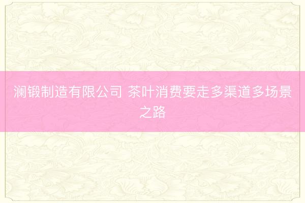 澜锻制造有限公司 茶叶消费要走多渠道多场景之路