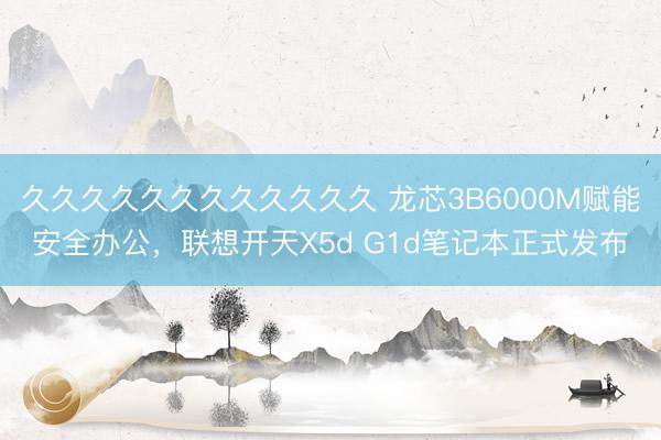 久久久久久久久久久久久久 龙芯3B6000M赋能安全办公，联想开天X5d G1d笔记本正式发布