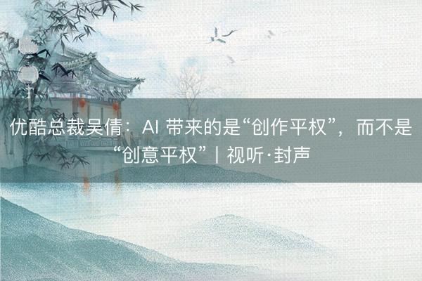 优酷总裁吴倩：AI 带来的是“创作平权”，而不是“创意平权”丨视听·封声