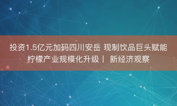 投资1.5亿元加码四川安岳 现制饮品巨头赋能柠檬产业规模化升级丨 新经济观察