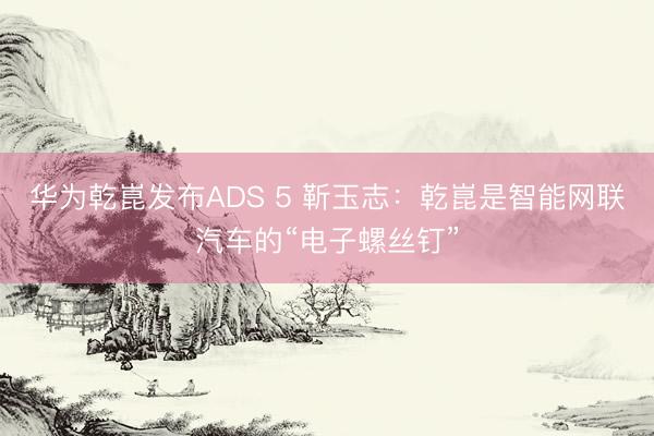 华为乾崑发布ADS 5 靳玉志：乾崑是智能网联汽车的“电子螺丝钉”