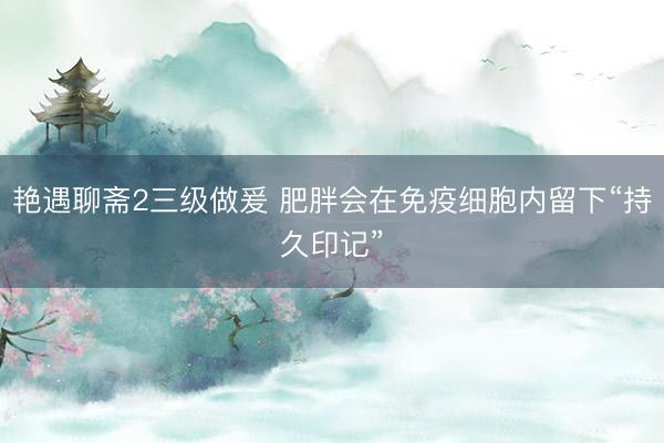 艳遇聊斋2三级做爰 肥胖会在免疫细胞内留下“持久印记”