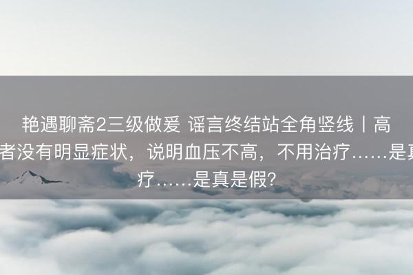 艳遇聊斋2三级做爰 谣言终结站全角竖线丨高血压患者没有明显症状，说明血压不高，不用治疗……是真是假？