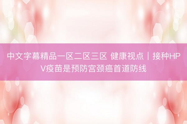 中文字幕精品一区二区三区 健康视点｜接种HPV疫苗是预防宫颈癌首道防线