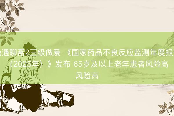 艳遇聊斋2三级做爰 《国家药品不良反应监测年度报告（2025年）》发布 65岁及以上老年患者风险高