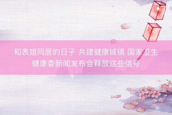 和表姐同居的日子 共建健康城镇 国家卫生健康委新闻发布会释放这些信号