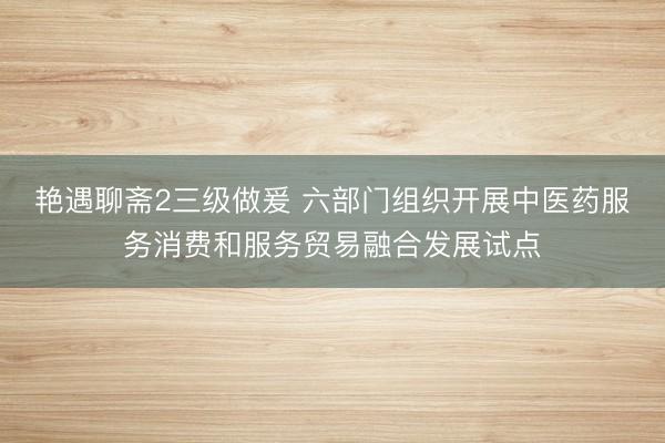 艳遇聊斋2三级做爰 六部门组织开展中医药服务消费和服务贸易融合发展试点