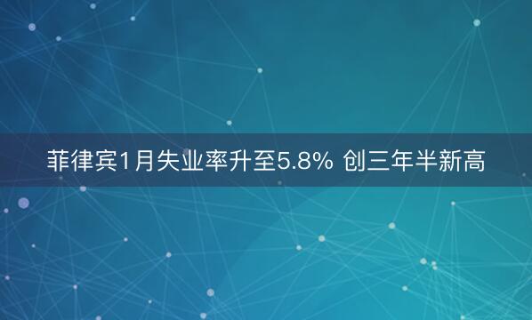 菲律宾1月失业率升至5.8% 创三年半新高