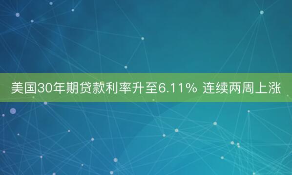 美国30年期贷款利率升至6.11% 连续两周上涨