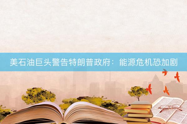 美石油巨头警告特朗普政府：能源危机恐加剧