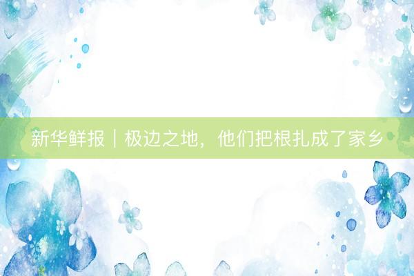 新华鲜报｜极边之地，他们把根扎成了家乡