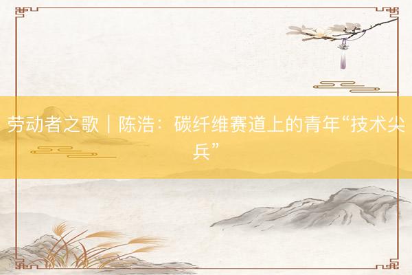 劳动者之歌｜陈浩：碳纤维赛道上的青年“技术尖兵”