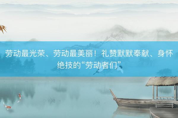 劳动最光荣、劳动最美丽！礼赞默默奉献、身怀绝技的“劳动者们”