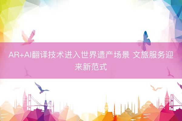 AR+AI翻译技术进入世界遗产场景 文旅服务迎来新范式