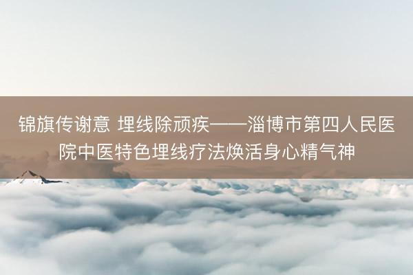 锦旗传谢意 埋线除顽疾——淄博市第四人民医院中医特色埋线疗法焕活身心精气神