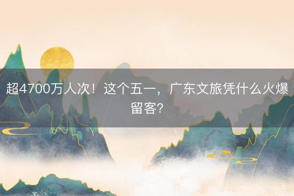 超4700万人次！这个五一，广东文旅凭什么火爆留客？