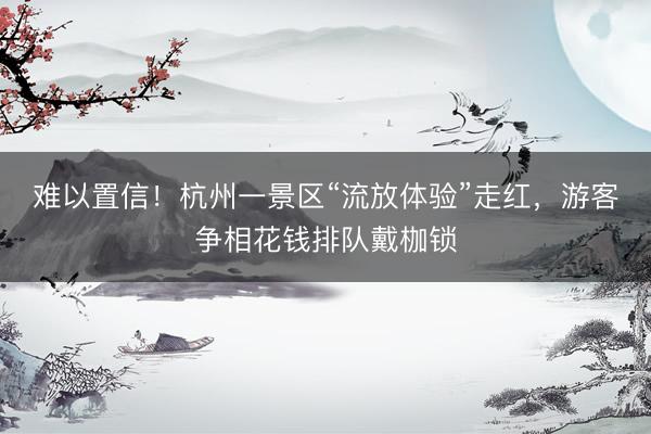 难以置信！杭州一景区“流放体验”走红，游客争相花钱排队戴枷锁