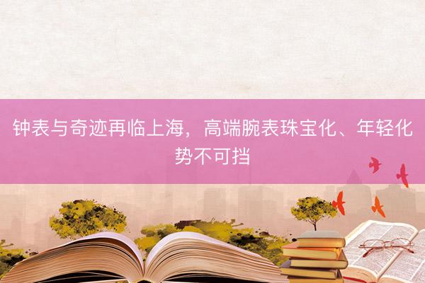 钟表与奇迹再临上海，高端腕表珠宝化、年轻化势不可挡