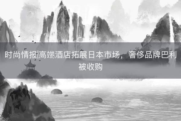 时尚情报|高端酒店拓展日本市场，奢侈品牌巴利被收购