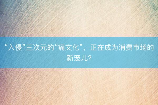 “入侵”三次元的“痛文化”，正在成为消费市场的新宠儿？