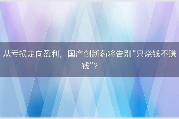 从亏损走向盈利，国产创新药将告别“只烧钱不赚钱”？