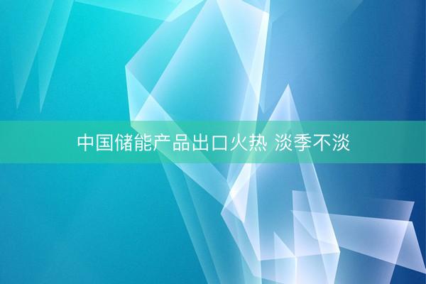 中国储能产品出口火热 淡季不淡