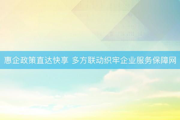 惠企政策直达快享 多方联动织牢企业服务保障网