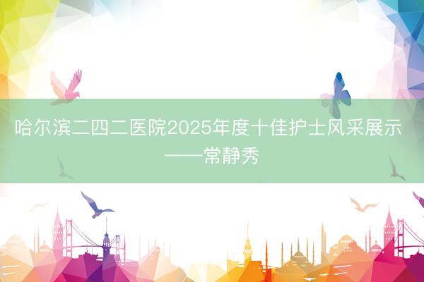 哈尔滨二四二医院2025年度十佳护士风采展示 ——常静秀