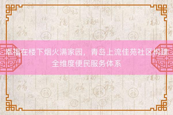 幸福在楼下烟火满家园，青岛上流佳苑社区构建全维度便民服务体系