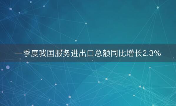 一季度我国服务进出口总额同比增长2.3%