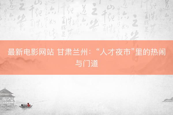 最新电影网站 甘肃兰州：“人才夜市”里的热闹与门道