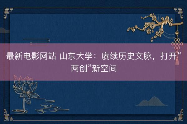 最新电影网站 山东大学：赓续历史文脉，打开“两创”新空间