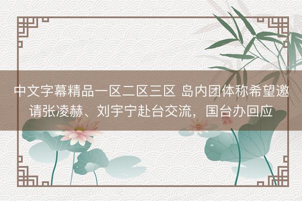 中文字幕精品一区二区三区 岛内团体称希望邀请张凌赫、刘宇宁赴台交流，国台办回应