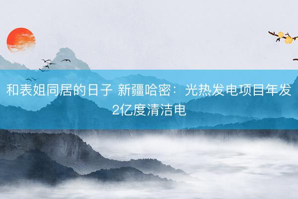 和表姐同居的日子 新疆哈密：光热发电项目年发2亿度清洁电