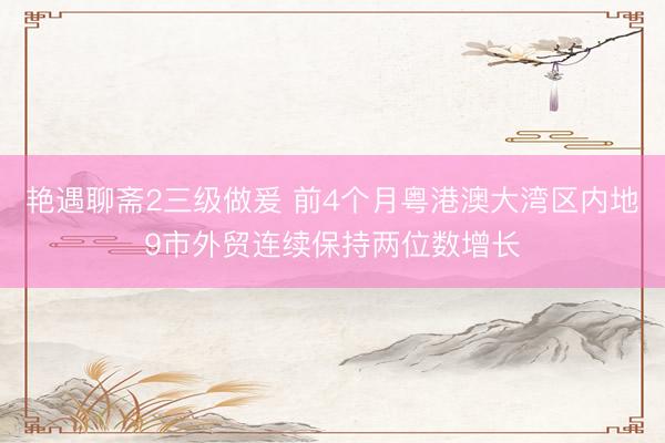 艳遇聊斋2三级做爰 前4个月粤港澳大湾区内地9市外贸连续保持两位数增长