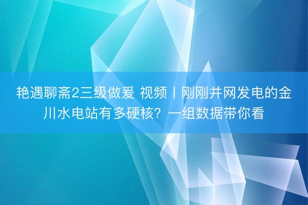 艳遇聊斋2三级做爰 视频丨刚刚并网发电的金川水电站有多硬核？一组数据带你看