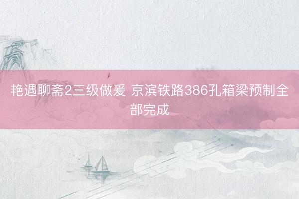 艳遇聊斋2三级做爰 京滨铁路386孔箱梁预制全部完成