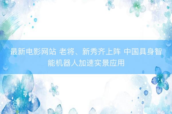 最新电影网站 老将、新秀齐上阵 中国具身智能机器人加速实景应用