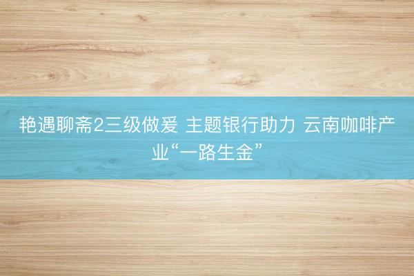 艳遇聊斋2三级做爰 主题银行助力 云南咖啡产业“一路生金”
