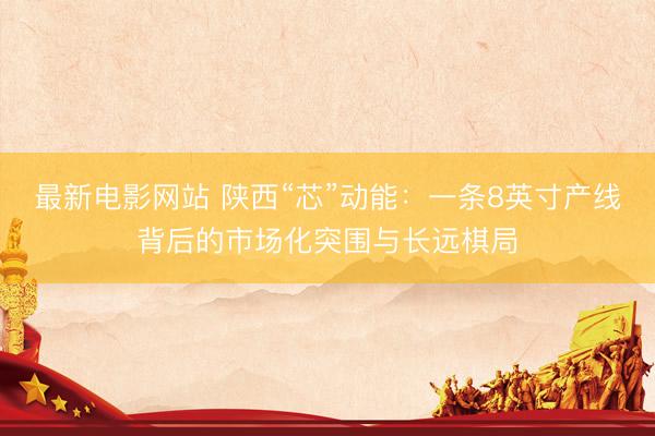 最新电影网站 陕西“芯”动能：一条8英寸产线背后的市场化突围与长远棋局