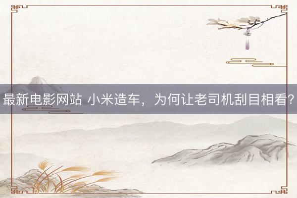 最新电影网站 小米造车，为何让老司机刮目相看？