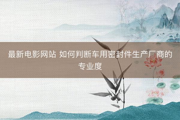 最新电影网站 如何判断车用密封件生产厂商的专业度