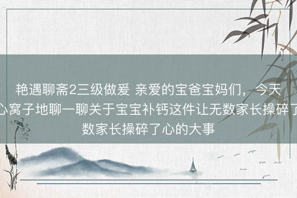 艳遇聊斋2三级做爰 亲爱的宝爸宝妈们，今天咱们来掏心窝子地聊一聊关于宝宝补钙这件让无数家长操碎了心的大事