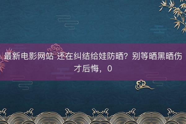 最新电影网站 还在纠结给娃防晒？别等晒黑晒伤才后悔，0