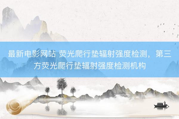 最新电影网站 荧光爬行垫辐射强度检测，第三方荧光爬行垫辐射强度检测机构