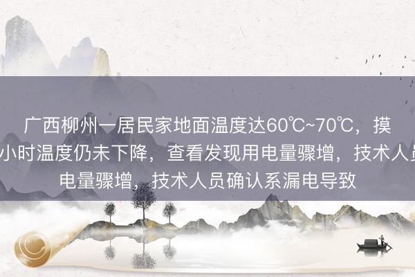 广西柳州一居民家地面温度达60℃~70℃，摸起来烫手，断电2小时温度仍未下降，查看发现用电量骤增，技术人员确认系漏电导致