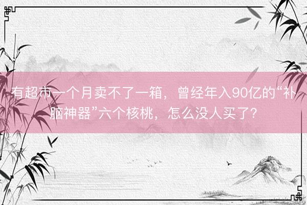 有超市一个月卖不了一箱，曾经年入90亿的“补脑神器”六个核桃，怎么没人买了？