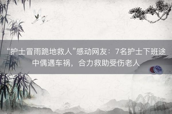 “护士冒雨跪地救人”感动网友：7名护士下班途中偶遇车祸，合力救助受伤老人
