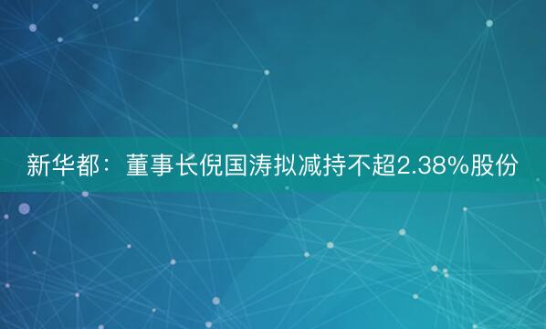 新华都：董事长倪国涛拟减持不超2.38%股份
