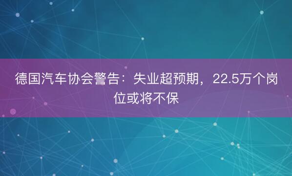 德国汽车协会警告：失业超预期，22.5万个岗位或将不保